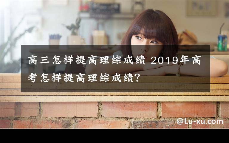 高三怎樣提高理綜成績 2019年高考怎樣提高理綜成績？