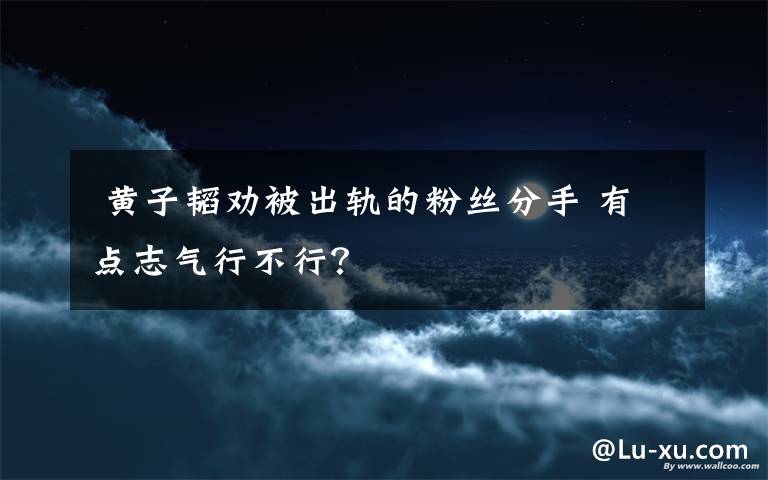  黃子韜勸被出軌的粉絲分手 有點志氣行不行？