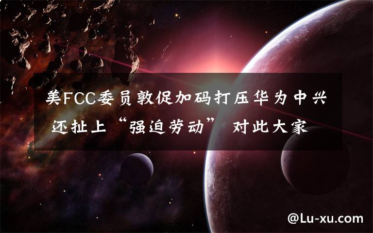 美FCC委員敦促加碼打壓華為中興 還扯上“強(qiáng)迫勞動” 對此大家怎么看？