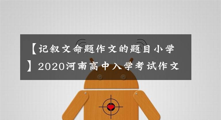 【記敘文命題作文的題目小學(xué)】2020河南高中入學(xué)考試作文題整體解決方案：試題的三個(gè)角度、想法、文章題目和材料。