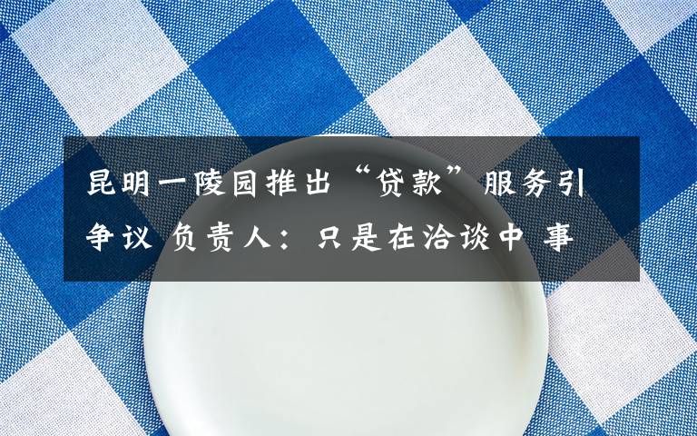 昆明一陵園推出“貸款”服務(wù)引爭(zhēng)議 負(fù)責(zé)人：只是在洽談中 事件詳細(xì)經(jīng)過(guò)！