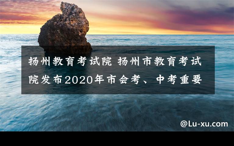 揚(yáng)州教育考試院 揚(yáng)州市教育考試院發(fā)布2020年市會(huì)考、中考重要提示