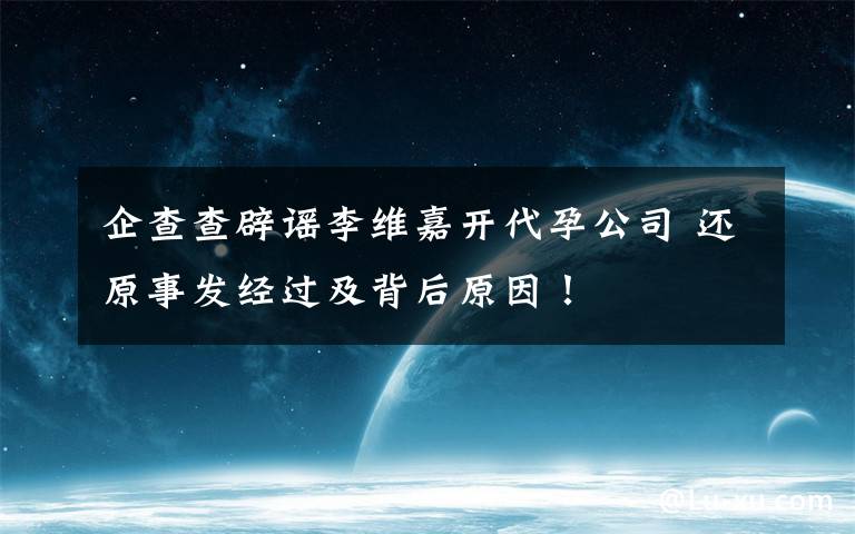 企查查辟謠李維嘉開代孕公司 還原事發(fā)經(jīng)過及背后原因！