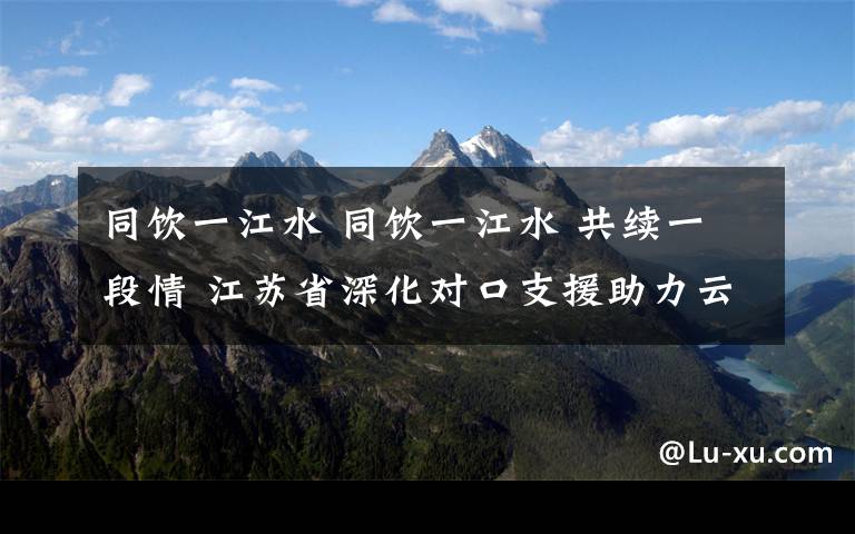 同飲一江水 同飲一江水 共續(xù)一段情 江蘇省深化對口支援助力云陽發(fā)展再上新臺階