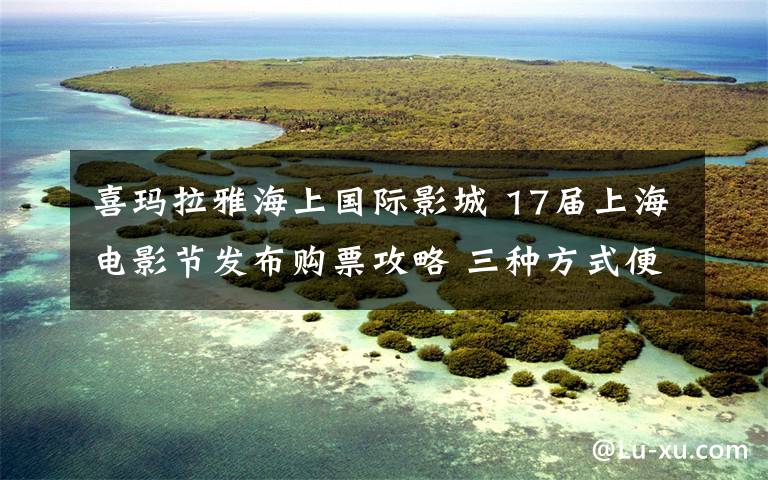 喜瑪拉雅海上國際影城 17屆上海電影節(jié)發(fā)布購票攻略 三種方式便于觀影