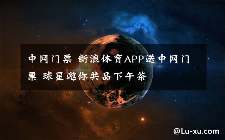 中網門票 新浪體育APP送中網門票 球星邀你共品下午茶