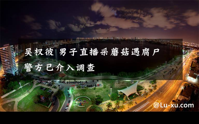 吳權彼 男子直播采蘑菇遇腐尸 警方已介入調查