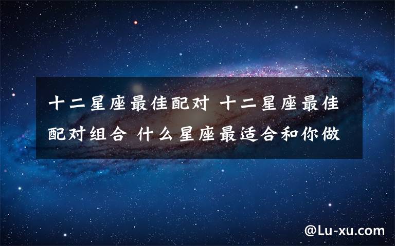 十二星座最佳配對 十二星座最佳配對組合 什么星座最適合和你做戀人？