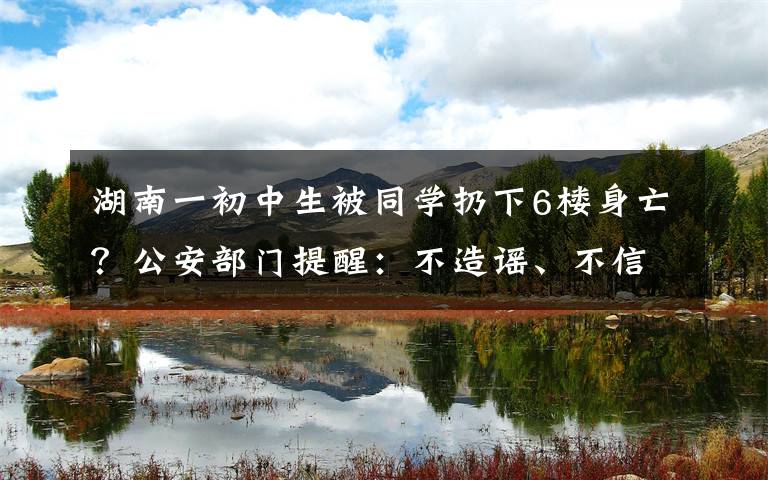 湖南一初中生被同學(xué)扔下6樓身亡？公安部門提醒：不造謠、不信謠、不傳謠 登上網(wǎng)絡(luò)熱搜了！