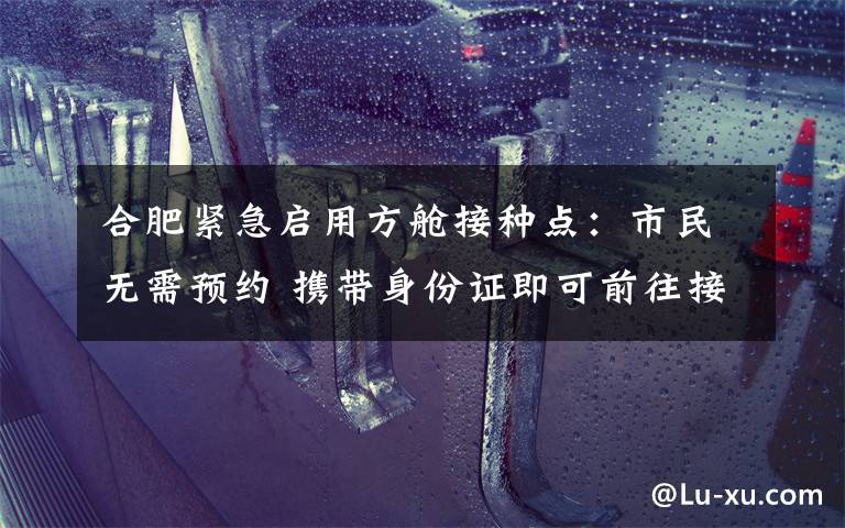 合肥緊急啟用方艙接種點：市民無需預(yù)約 攜帶身份證即可前往接種 真相原來是這樣！