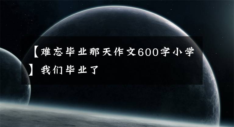 【難忘畢業(yè)那天作文600字小學(xué)】我們畢業(yè)了