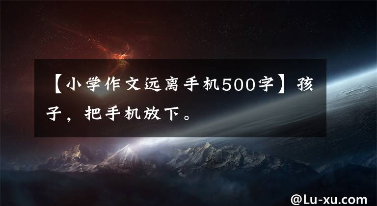 【小學作文遠離手機500字】孩子，把手機放下。