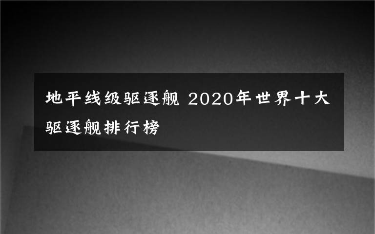 地平線級(jí)驅(qū)逐艦 2020年世界十大驅(qū)逐艦排行榜