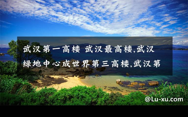 武漢第一高樓 武漢最高樓,武漢綠地中心成世界第三高樓,武漢第一高樓盤點