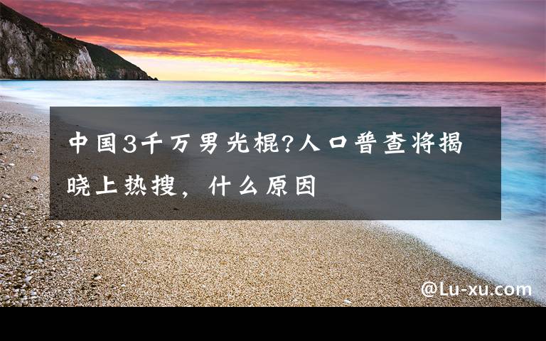 中國(guó)3千萬(wàn)男光棍?人口普查將揭曉上熱搜，什么原因