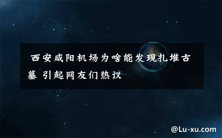  西安咸陽機(jī)場為啥能發(fā)現(xiàn)扎堆古墓 引起網(wǎng)友們熱議