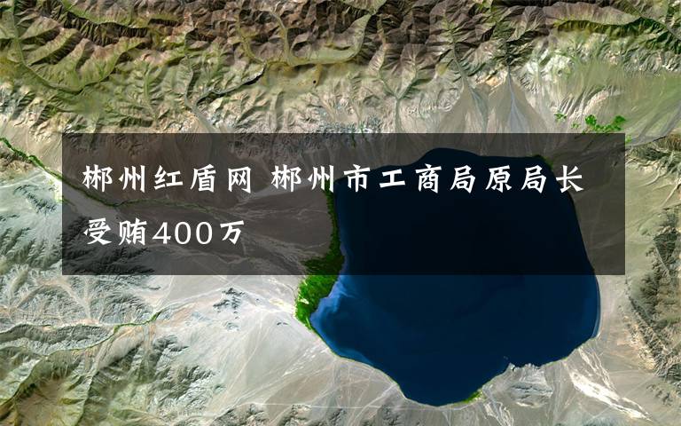 郴州紅盾網 郴州市工商局原局長受賄400萬