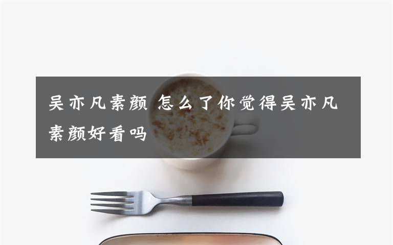 吳亦凡素顏 怎么了你覺得吳亦凡素顏好看嗎