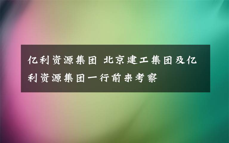 億利資源集團(tuán) 北京建工集團(tuán)及億利資源集團(tuán)一行前來考察