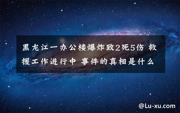 黑龍江一辦公樓爆炸致2死5傷 救援工作進行中 事件的真相是什么？