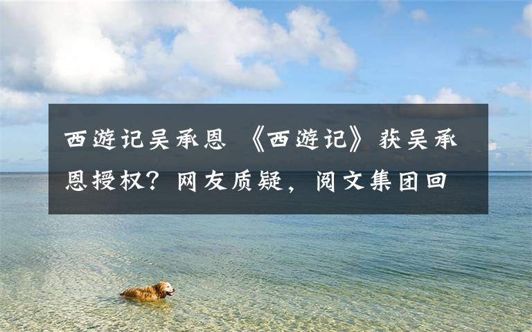 西游記吳承恩 《西游記》獲吳承恩授權(quán)？網(wǎng)友質(zhì)疑，閱文集團回應(yīng)了