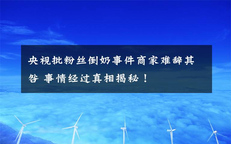 央視批粉絲倒奶事件商家難辭其咎 事情經(jīng)過(guò)真相揭秘！