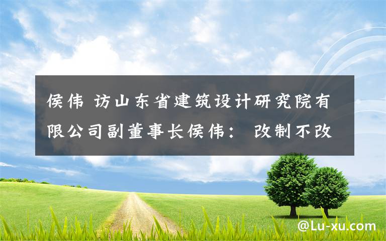 侯偉 訪山東省建筑設計研究院有限公司副董事長侯偉： 改制不改初心，以設計專長服務社會