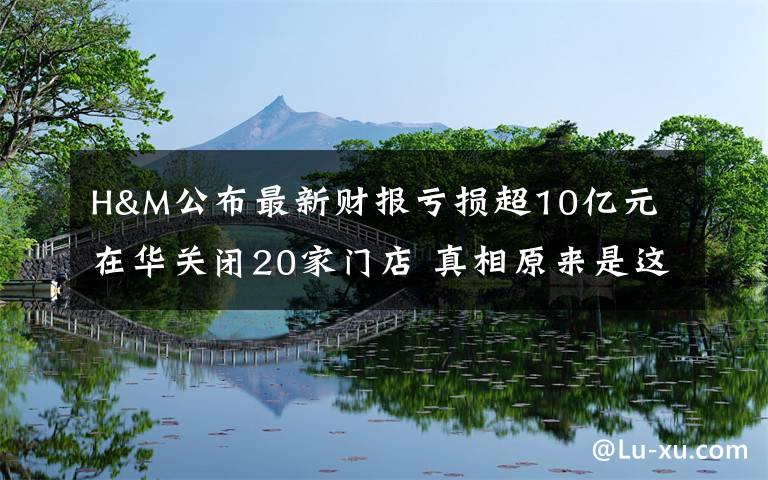 H&M公布最新財報虧損超10億元 在華關(guān)閉20家門店 真相原來是這樣！