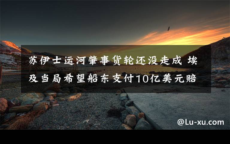 蘇伊士運河肇事貨輪還沒走成 埃及當(dāng)局希望船東支付10億美元賠償 事件的真相是什么？