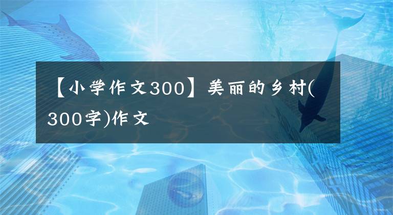 【小學(xué)作文300】美麗的鄉(xiāng)村(300字)作文