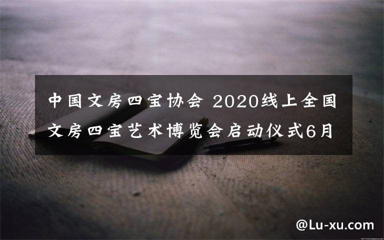 中國文房四寶協(xié)會(huì) 2020線上全國文房四寶藝術(shù)博覽會(huì)啟動(dòng)儀式6月30日揭幕