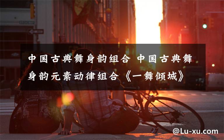 中國古典舞身韻組合 中國古典舞身韻元素動律組合《一舞傾城》（內(nèi)附10 個 古典舞 視頻）