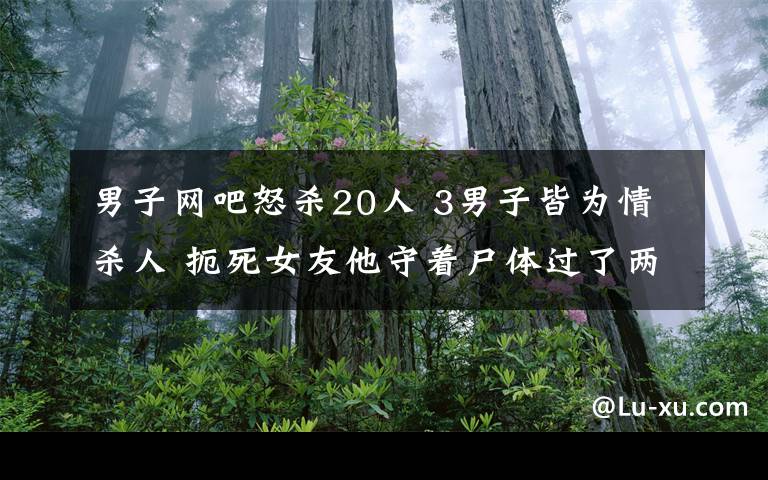 男子網(wǎng)吧怒殺20人 3男子皆為情殺人 扼死女友他守著尸體過了兩夜