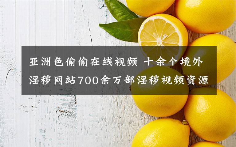 亞洲色偷偷在線視頻 十余個境外淫穢網(wǎng)站700余萬部淫穢視頻資源