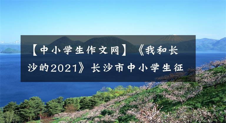 【中小學(xué)生作文網(wǎng)】《我和長沙的2021》長沙市中小學(xué)生征文征文比賽優(yōu)秀作品(小學(xué)低年級組)