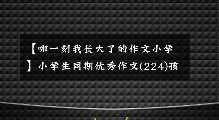 【哪一刻我長(zhǎng)大了的作文小學(xué)】小學(xué)生同期優(yōu)秀作文(224)孩子，你長(zhǎng)大了啊。