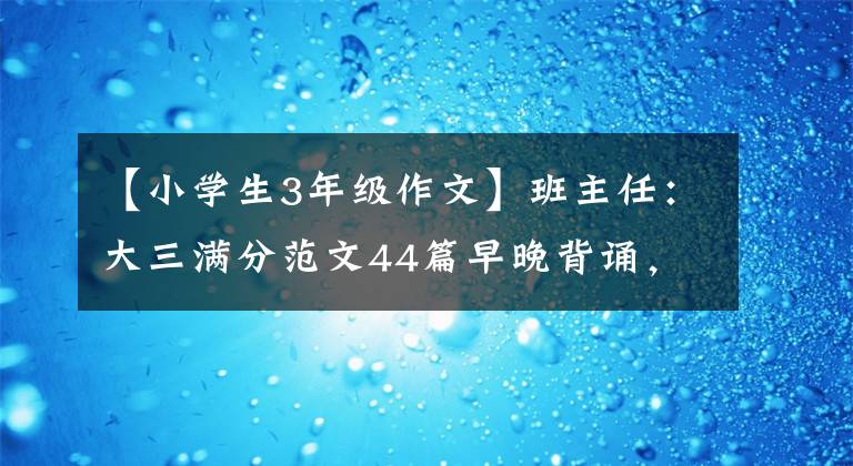 【小學(xué)生3年級(jí)作文】班主任：大三滿分范文44篇早晚背誦，從模仿創(chuàng)新，寫作回歸優(yōu)秀。