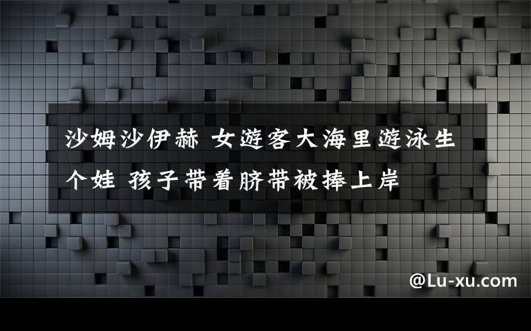 沙姆沙伊赫 女游客大海里游泳生個娃 孩子帶著臍帶被捧上岸