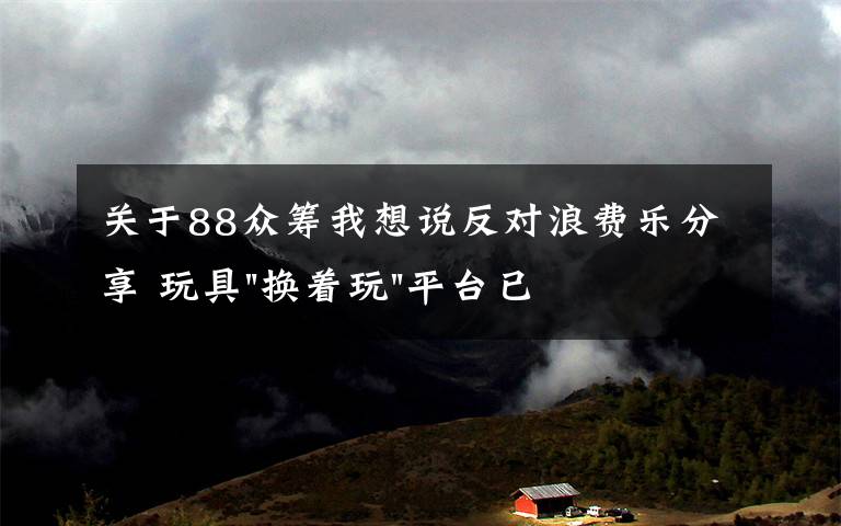 關(guān)于88眾籌我想說反對浪費(fèi)樂分享 玩具"換著玩"平臺已服務(wù)上萬家庭