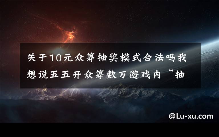 關于10元眾籌抽獎模式合法嗎我想說五五開眾籌數(shù)萬游戲內“抽獎”，血本無歸宣告破產(chǎn)！