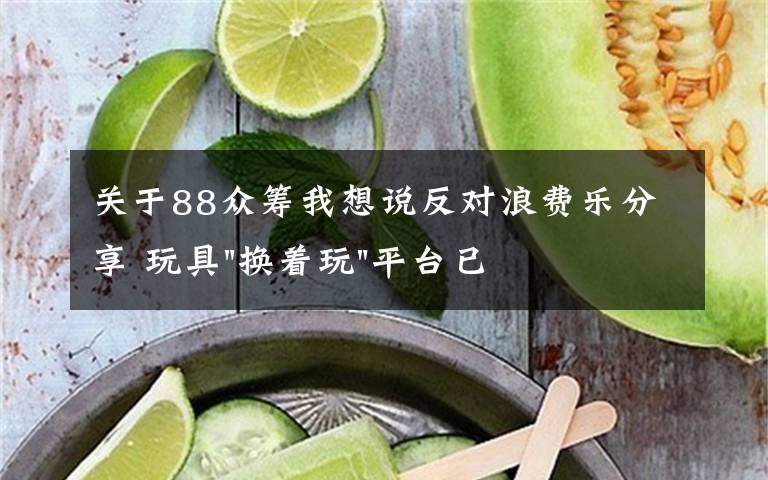 關(guān)于88眾籌我想說反對(duì)浪費(fèi)樂分享 玩具"換著玩"平臺(tái)已服務(wù)上萬家庭