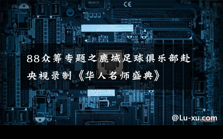 88眾籌專題之鹿城足球俱樂部赴央視錄制《華人名師盛典》