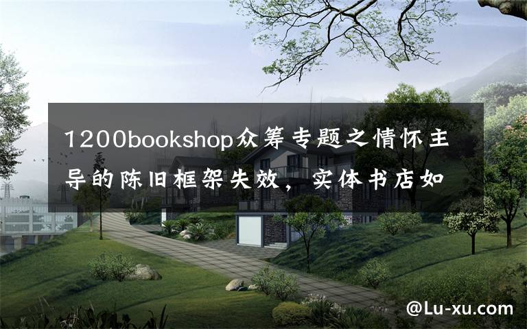 1200bookshop眾籌專題之情懷主導的陳舊框架失效，實體書店如何重建新的網(wǎng)絡？