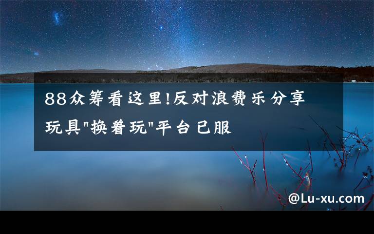 88眾籌看這里!反對浪費樂分享 玩具"換著玩"平臺已服務上萬家庭