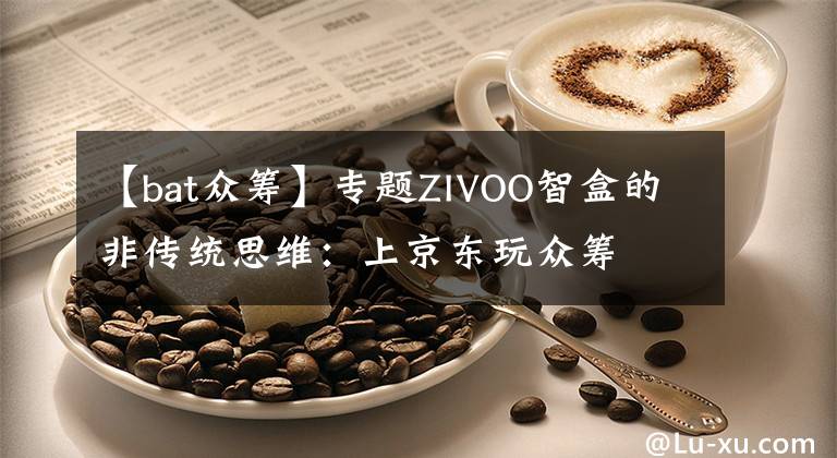 【bat眾籌】專題ZIVOO智盒的非傳統(tǒng)思維：上京東玩眾籌