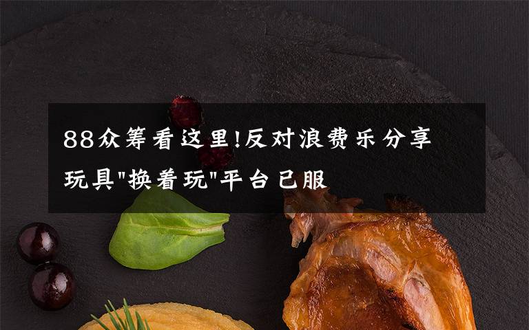 88眾籌看這里!反對(duì)浪費(fèi)樂分享 玩具"換著玩"平臺(tái)已服務(wù)上萬家庭