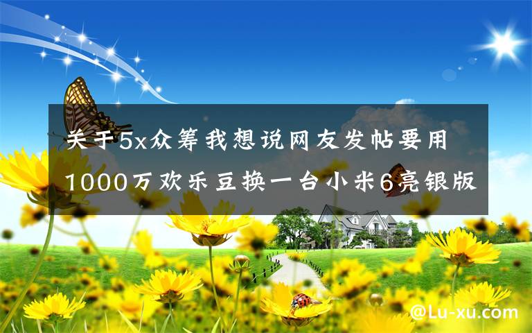 關(guān)于5x眾籌我想說網(wǎng)友發(fā)帖要用1000萬歡樂豆換一臺(tái)小米6亮銀版！你換嗎？