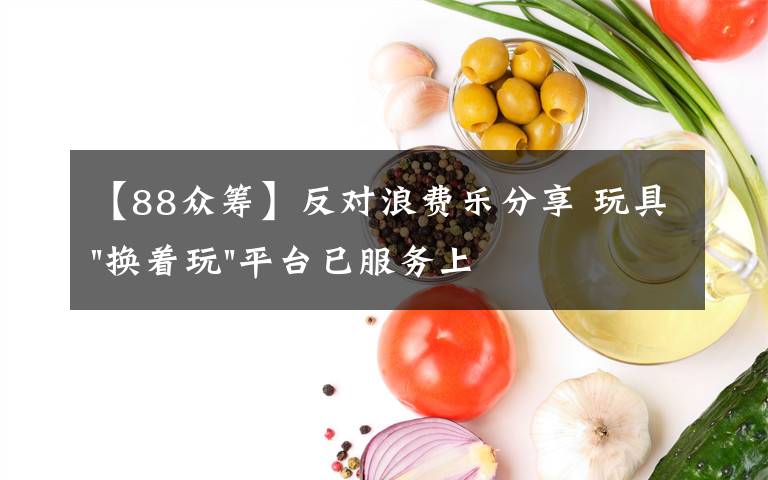 【88眾籌】反對(duì)浪費(fèi)樂(lè)分享 玩具"換著玩"平臺(tái)已服務(wù)上萬(wàn)家庭