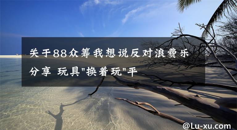 關(guān)于88眾籌我想說反對(duì)浪費(fèi)樂分享 玩具"換著玩"平臺(tái)已服務(wù)上萬家庭