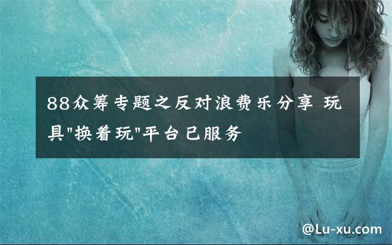 88眾籌專題之反對浪費(fèi)樂分享 玩具"換著玩"平臺已服務(wù)上萬家庭